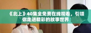 《北上》40集全免費在線觀看，引領(lǐng)你走進精彩的故事世界
