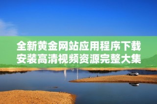 全新黃金網(wǎng)站應(yīng)用程序下載安裝高清視頻資源完整大集合
