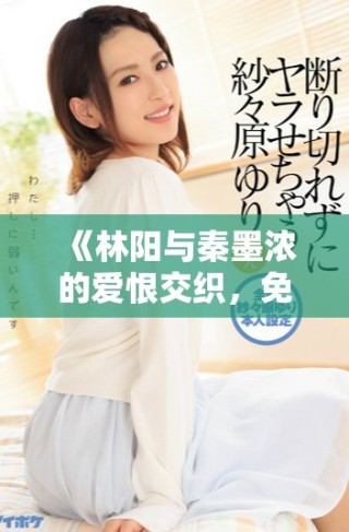 《林陽與秦墨濃的愛恨交織，免費完整版小說精彩呈現(xiàn)》