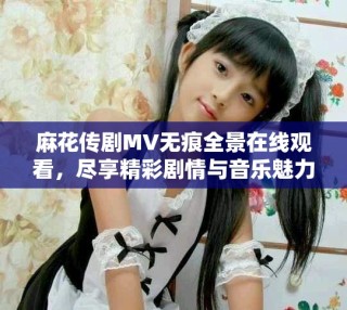麻花傳劇MV無(wú)痕全景在線觀看，盡享精彩劇情與音樂(lè)魅力之旅