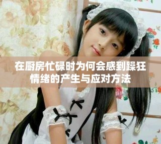在廚房忙碌時(shí)為何會(huì)感到躁狂情緒的產(chǎn)生與應(yīng)對(duì)方法
