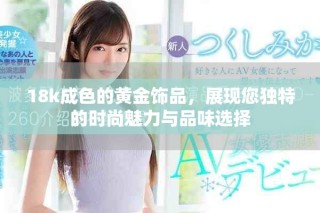 18k成色的黃金飾品，展現(xiàn)您獨(dú)特的時(shí)尚魅力與品味選擇
