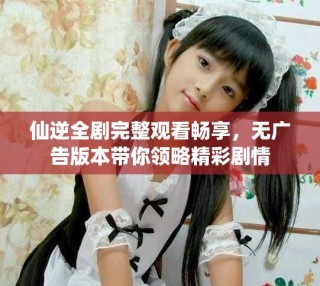 仙逆全劇完整觀看暢享，無(wú)廣告版本帶你領(lǐng)略精彩劇情