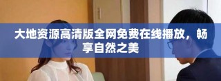 大地資源高清版全網(wǎng)免費(fèi)在線播放，暢享自然之美