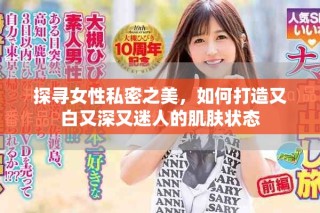 探尋女性私密之美，如何打造又白又深又迷人的肌膚狀態(tài)