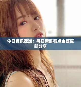 今日資訊速遞：每日新鮮看點(diǎn)全面更新分享