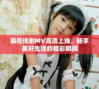 麻花傳劇MV高清上線，暢享美好生活的精彩瞬間