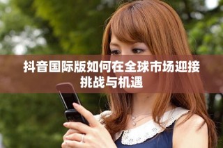 抖音國(guó)際版如何在全球市場(chǎng)迎接挑戰(zhàn)與機(jī)遇