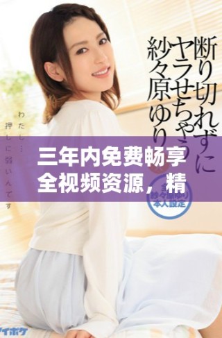 三年內(nèi)免費(fèi)暢享全視頻資源，精彩不斷等你來(lái)體驗(yàn)