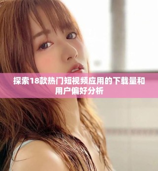 探索18款熱門(mén)短視頻應(yīng)用的下載量和用戶偏好分析