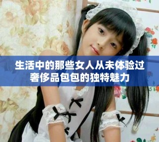 生活中的那些女人從未體驗過奢侈品包包的獨特魅力