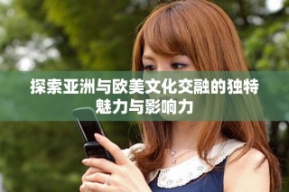 探索亞洲與歐美文化交融的獨(dú)特魅力與影響力