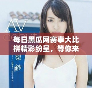 每日黑瓜網(wǎng)賽事大比拼精彩紛呈，等你來(lái)參與！