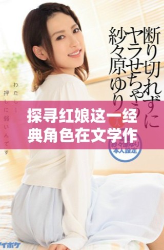 探尋紅娘這一經(jīng)典角色在文學(xué)作品中的深刻意義與影響