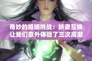 奇妙的婚姻挑戰(zhàn)：嬌妻互換讓我們意外體驗了三次高潮的快感