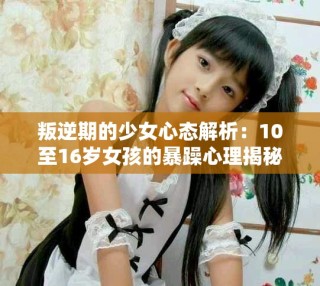 叛逆期的少女心態(tài)解析：10至16歲女孩的暴躁心理揭秘
