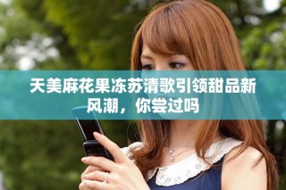 天美麻花果凍蘇清歌引領(lǐng)甜品新風潮，你嘗過嗎