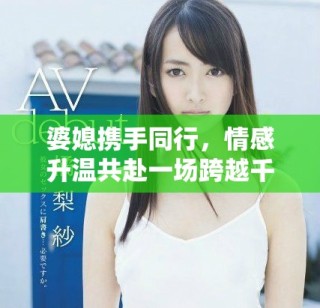 婆媳攜手同行，情感升溫共赴一場跨越千里的旅程