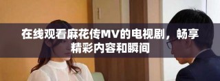 在線觀看麻花傳MV的電視劇，暢享精彩內(nèi)容和瞬間