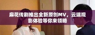 麻花傳劇推出全新原創(chuàng)MV，云端觀影體驗(yàn)等你來領(lǐng)略
