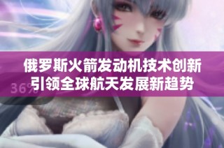 俄羅斯火箭發(fā)動(dòng)機(jī)技術(shù)創(chuàng)新引領(lǐng)全球航天發(fā)展新趨勢(shì)