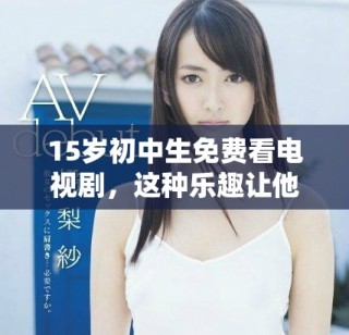 15歲初中生免費(fèi)看電視劇，這種樂趣讓他們沉浸在精彩劇情中