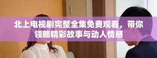 北上電視劇完整全集免費觀看，帶你領略精彩故事與動人情感