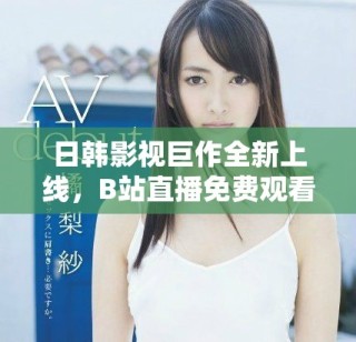 日韓影視巨作全新上線，B站直播免費(fèi)觀看精彩內(nèi)容盡情享受