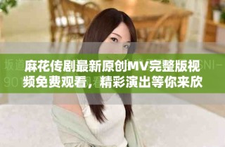 麻花傳劇最新原創(chuàng)MV完整版視頻免費(fèi)觀看，精彩演出等你來(lái)欣賞