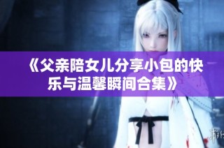 《父親陪女兒分享小包的快樂與溫馨瞬間合集》