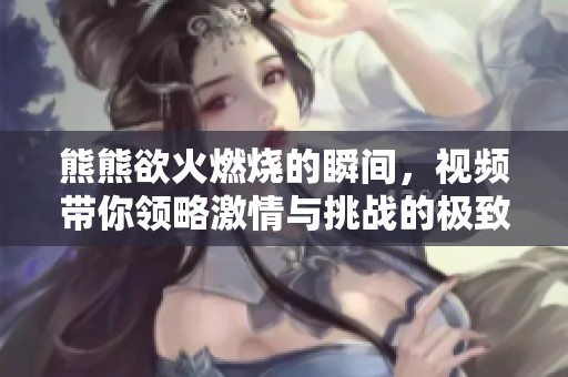 熊熊欲火燃燒的瞬間，視頻帶你領(lǐng)略激情與挑戰(zhàn)的極致體驗(yàn)