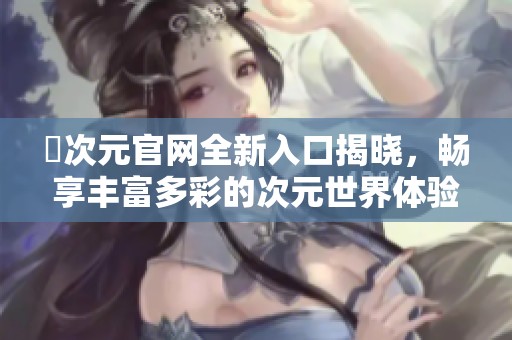 囧次元官網(wǎng)全新入口揭曉，暢享豐富多彩的次元世界體驗(yàn)