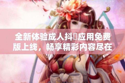 全新體驗(yàn)成人抖抈應(yīng)用免費(fèi)版上線，暢享精彩內(nèi)容盡在掌握中