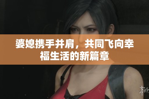 婆媳攜手并肩，共同飛向幸福生活的新篇章