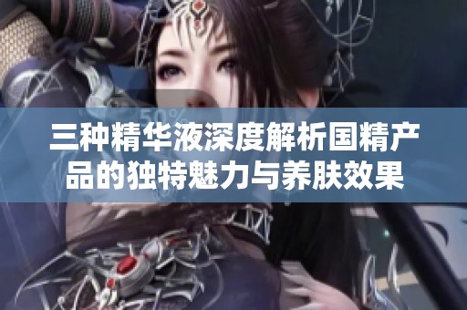 三種精華液深度解析國精產(chǎn)品的獨(dú)特魅力與養(yǎng)膚效果