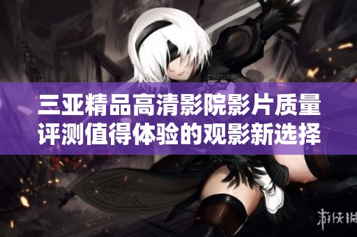 三亞精品高清影院影片質(zhì)量評測值得體驗(yàn)的觀影新選擇