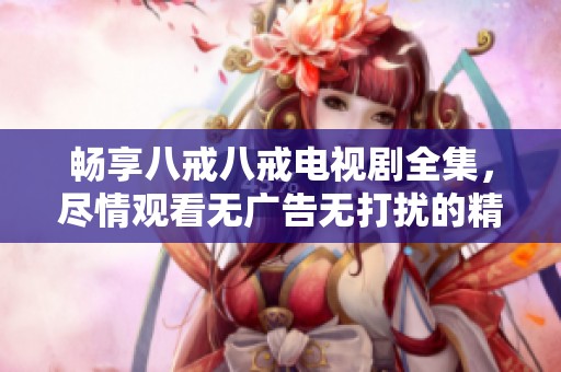 暢享八戒八戒電視劇全集，盡情觀看無廣告無打擾的精彩內(nèi)容