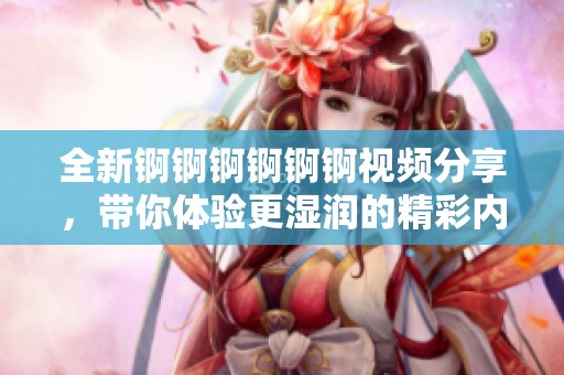 全新錒錒錒錒錒錒視頻分享，帶你體驗(yàn)更濕潤的精彩內(nèi)容