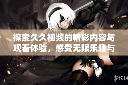 探索久久視頻的精彩內(nèi)容與觀看體驗，感受無限樂趣與創(chuàng)意