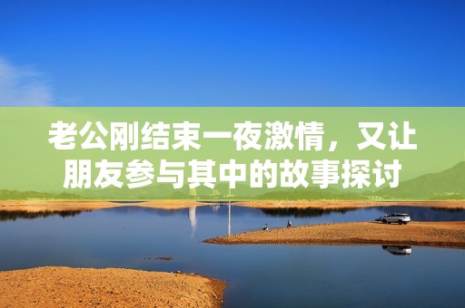老公剛結束一夜激情，又讓朋友參與其中的故事探討