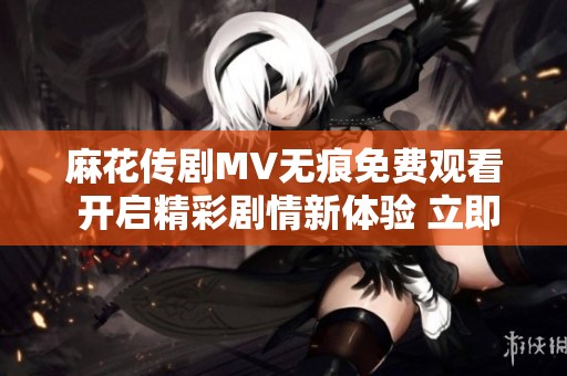 麻花傳劇MV無痕免費觀看 開啟精彩劇情新體驗 立即觀看吧