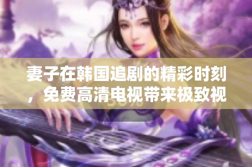 妻子在韓國追劇的精彩時刻，免費高清電視帶來極致視聽體驗