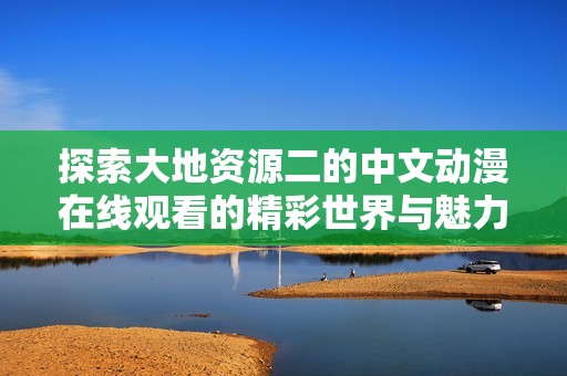 探索大地資源二的中文動(dòng)漫在線(xiàn)觀看的精彩世界與魅力所在