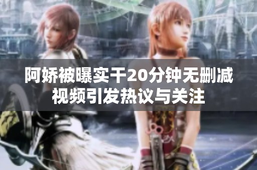 阿嬌被曝實(shí)干20分鐘無(wú)刪減視頻引發(fā)熱議與關(guān)注