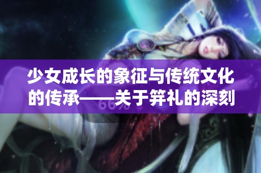 少女成長的象征與傳統(tǒng)文化的傳承——關(guān)于笄禮的深刻解讀