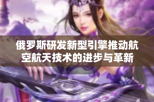 俄羅斯研發(fā)新型引擎推動航空航天技術(shù)的進步與革新