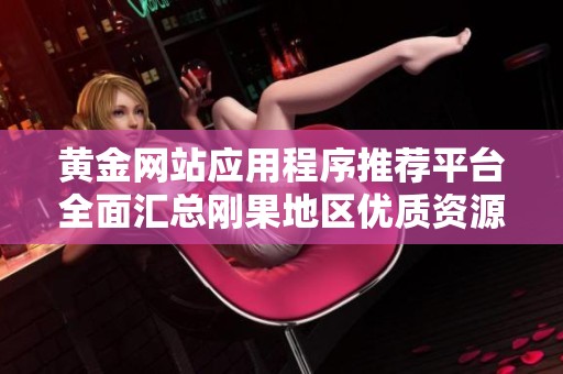 黃金網(wǎng)站應用程序推薦平臺全面匯總剛果地區(qū)優(yōu)質(zhì)資源