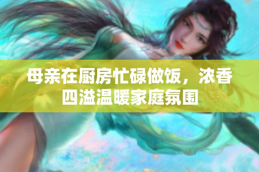 母親在廚房忙碌做飯，濃香四溢溫暖家庭氛圍
