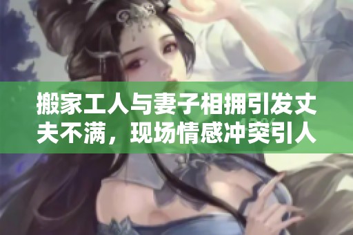 搬家工人與妻子相擁引發(fā)丈夫不滿，現場情感沖突引人關注