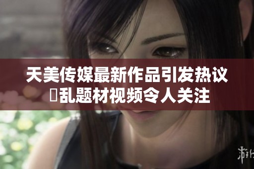 天美傳媒最新作品引發(fā)熱議 婦亂題材視頻令人關(guān)注